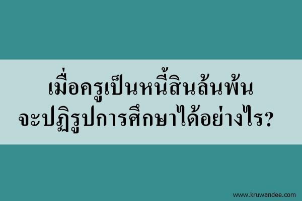 เมื่อครูเป็นหนี้สินล้นพ้น จะปฏิรูปการศึกษาได้อย่างไร?