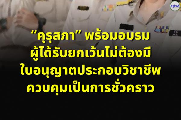 “คุรุสภา” พร้อมอบรม ผู้ได้รับยกเว้นไม่ต้องมีใบอนุญาตประกอบวิชาชีพควบคุมเป็นการชั่วคราว