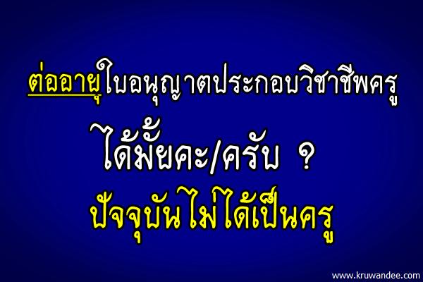 ต่ออายุใบอนุญาตประกอบวิชาชีพครูได้มั้ยคะ/ครับ ปัจจุบันไม่ได้เป็นครู